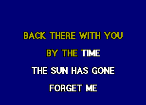 BACK THERE WITH YOU

BY THE TIME
THE SUN HAS GONE
FORGET ME