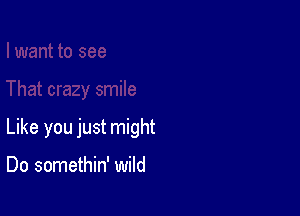 Like you just might

Do somethin' wild