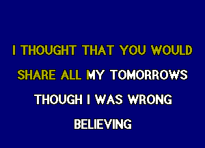 I THOUGHT THAT YOU WOULD

SHARE ALL MY TOMORROWS
THOUGH I WAS WRONG
BELIEVING