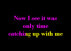 Now I see it was
only time
catching up With me