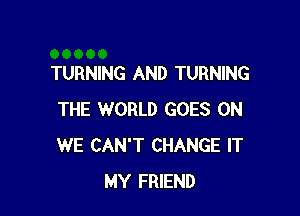 TURNING AND TURNING

THE WORLD GOES ON
WE CAN'T CHANGE IT
MY FRIEND