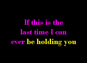 If this is the
last time I can
ever be holding you