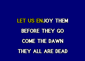 LET US ENJOY THEM

BEFORE THEY GO
COME THE DAWN
THEY ALL ARE DEAD
