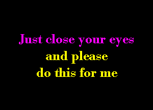 Just close your eyes

and please

do this for me