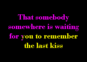That somebody
somewhere is waiting
for you to remember

the last kiss