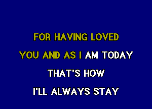 FOR HAVING LOVED

YOU AND AS I AM TODAY
THAT'S HOW
I'LL ALWAYS STAY