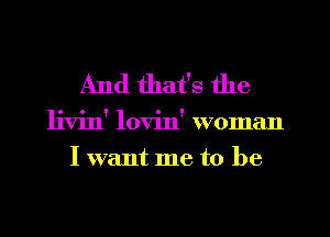 And that's the

livin' lovin' woman
I want me to be