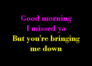 Good morning
I missed ya
But you're bringing

me down