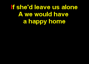 If she'd leave us alone
A we would have
a happy home