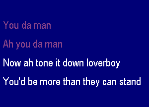 Now ah tone it down loverboy

You'd be more than they can stand