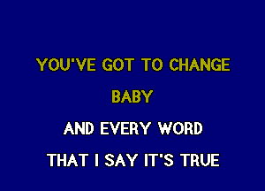 YOU'VE GOT TO CHANGE

BABY
AND EVERY WORD
THAT I SAY IT'S TRUE