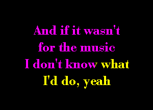 And if it wasn't
for the music
I don't know what
I'd do, yeah

g