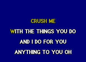 CRUSH ME

WITH THE THINGS YOU DO
AND I DO FOR YOU
ANYTHING TO YOU 0H