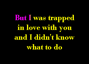 But I was trapped
in love With you
and I didlft know
what to do

g