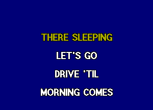 THERE SLEEPING

LET'S GO
DRIVE 'TIL
MORNING COMES