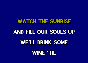 WATCH THE SUNRISE

AND FILL OUR SOULS UP
WE'LL DRINK SOME
WINE 'TIL