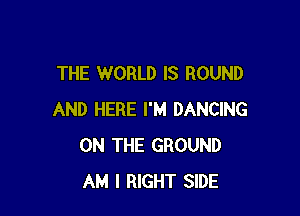 THE WORLD IS ROUND

AND HERE I'M DANCING
ON THE GROUND
AM I RIGHT SIDE