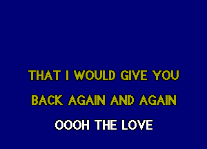 THAT I WOULD GIVE YOU
BACK AGAIN AND AGAIN
OOOH THE LOVE