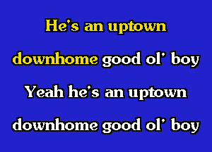 He's an uptown
downhome good of boy
Yeah he's an uptown

downhome good of boy