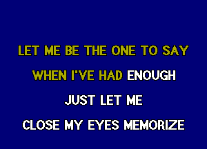 LET ME BE THE ONE TO SAY
WHEN I'VE HAD ENOUGH
JUST LET ME
CLOSE MY EYES MEMORIZE