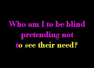 Who am I to be blind
pretending not

to see their need?