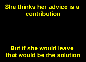 She thinks her advice is a
contribution

But if she would leave
that would be the solution