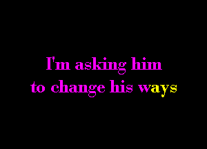 I'm asking him

to change his ways