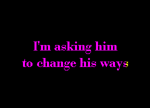 I'm asking him

to change his ways