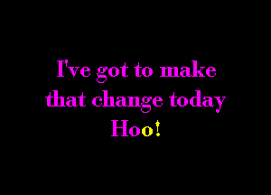 I've got to make

that change today
H00 1