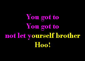 You got to
You got to

not let yourself brother
H00!