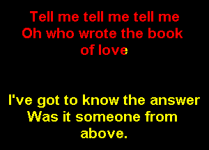 Tell me tell me tell me
Oh who wrote the book
of love

I've got to know the answer
Was it someone from
above.
