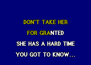 DON'T TAKE HER

FOR GRANTED
SHE HAS A HARD TIME
YOU GOT TO KNOW...