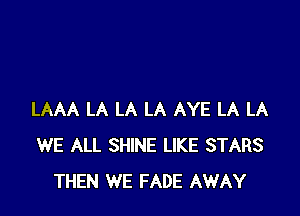 LAAA LA LA LA AYE LA LA
WE ALL SHINE LIKE STARS
THEN WE FADE AWAY