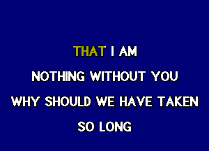 THAT I AM

NOTHING WITHOUT YOU
WHY SHOULD WE HAVE TAKEN
SO LONG