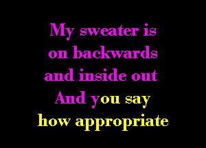 My sweater is
on backwards
and inside out

And you say

how appropriate I