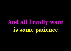 And all I really want

is some patience