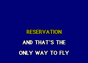 RESERVATION
AND THAT'S THE
ONLY WAY TO FLY