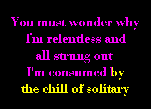 You must wonder Why
I'm relentless and
all stung out
I'm consumed by

the chill of solitary