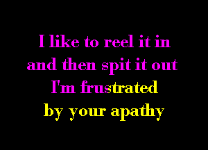 I like to reel it in

and then spit it out
I'm frustrated
by your apathy