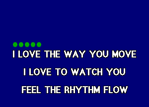 I LOVE THE WAY YOU MOVE
I LOVE TO WATCH YOU
FEEL THE RHYTHM FLOW