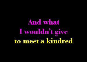 And what

I wouldn't give

to meet a kindred