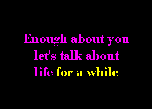 Enough about you
let's talk about
life for a While