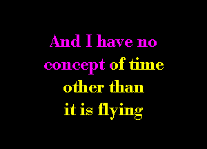 And I have no
concept of time

other than
it is flying