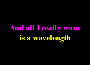 And all I really want

is a wavelength
