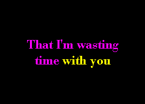 That I'm wasting

time with you