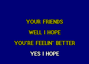 YOUR FRIENDS

WELL I HOPE
YOU'RE FEELIN' BETTER
YES I HOPE