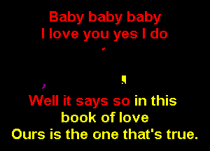 Baby baby baby
I love you yes I do

I

1

Well it says so in this
book of love
Ours is the one that's true.