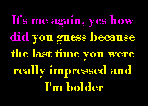 It's me again, yes how
did you guess because
the last time you were
really impressed and

I'm bolder