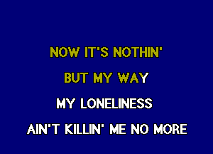 NOW IT'S NOTHIN'

BUT MY WAY
MY LONELINESS
AIN'T KILLIN' ME NO MORE