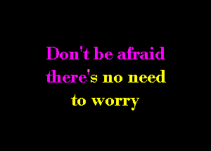 Don't be afraid

there's no need

to worry